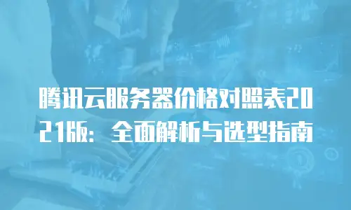 腾讯云服务器价格对照表2021版：全面解析与选型指南