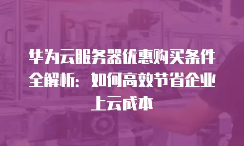 华为云服务器优惠购买条件全解析：如何高效节省企业上云成本
