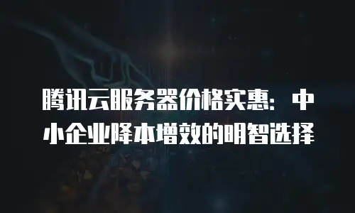 腾讯云服务器价格实惠：中小企业降本增效的明智选择