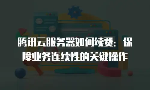 腾讯云服务器如何续费：保障业务连续性的关键操作