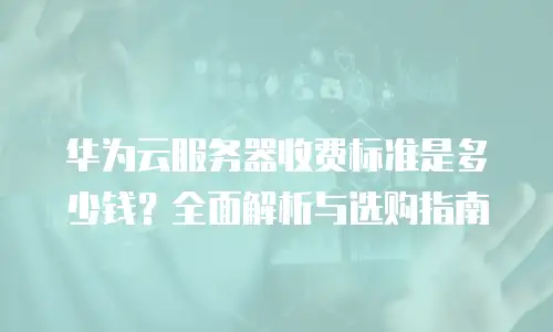 华为云服务器收费标准是多少钱？全面解析与选购指南