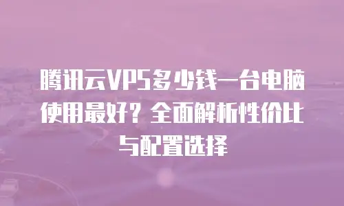 腾讯云VPS多少钱一台电脑使用最好？全面解析性价比与配置选择