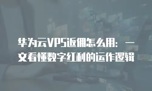 华为云VPS返佣怎么用：一文看懂数字红利的运作逻辑