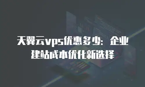 天翼云vps优惠多少：企业建站成本优化新选择
