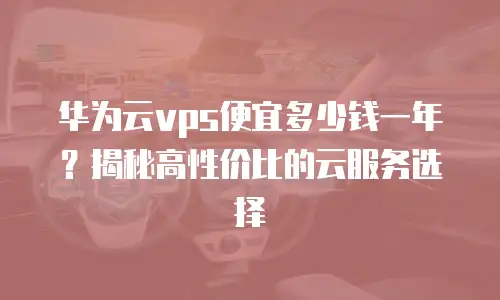 华为云vps便宜多少钱一年？揭秘高性价比的云服务选择
