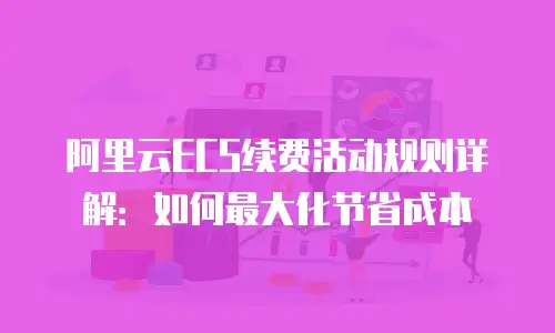 阿里云ECS续费活动规则详解：如何最大化节省成本