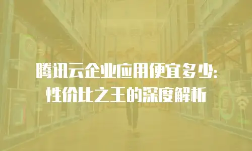 腾讯云企业应用便宜多少：性价比之王的深度解析