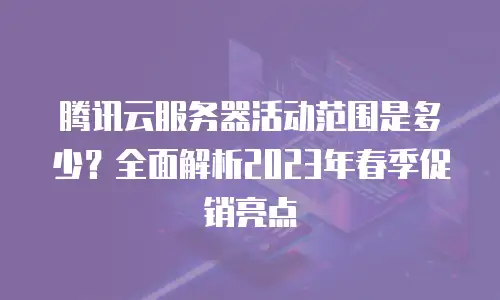 腾讯云服务器活动范围是多少？全面解析2023年春季促销亮点