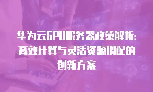 华为云GPU服务器政策解析：高效计算与灵活资源调配的创新方案