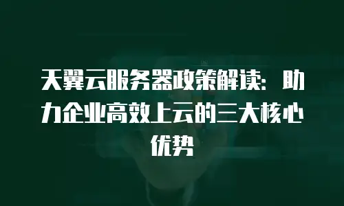 天翼云服务器政策解读：助力企业高效上云的三大核心优势