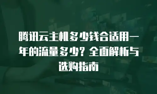 腾讯云主机多少钱合适用一年的流量多少？全面解析与选购指南