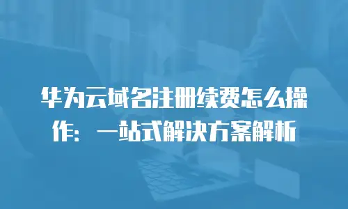 华为云域名注册续费怎么操作：一站式解决方案解析