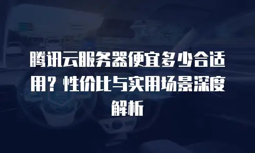 腾讯云服务器便宜多少合适用？性价比与实用场景深度解析