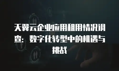 天翼云企业应用租用情况调查：数字化转型中的机遇与挑战