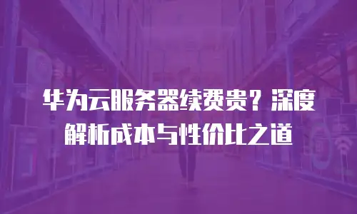 华为云服务器续费贵？深度解析成本与性价比之道
