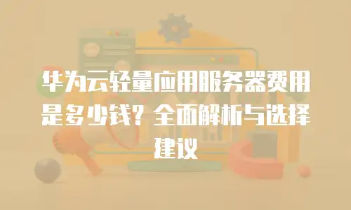 华为云轻量应用服务器费用是多少钱？全面解析与选择建议