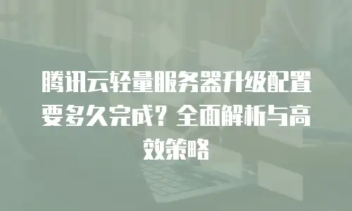 腾讯云轻量服务器升级配置要多久完成？全面解析与高效策略