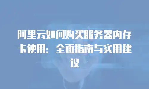 阿里云如何购买服务器内存卡使用：全面指南与实用建议