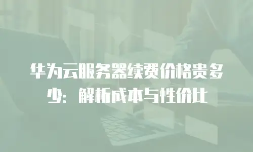 华为云服务器续费价格贵多少：解析成本与性价比