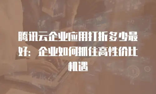 腾讯云企业应用打折多少最好：企业如何抓住高性价比机遇