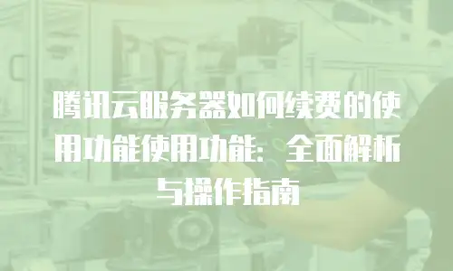 腾讯云服务器如何续费的使用功能使用功能：全面解析与操作指南