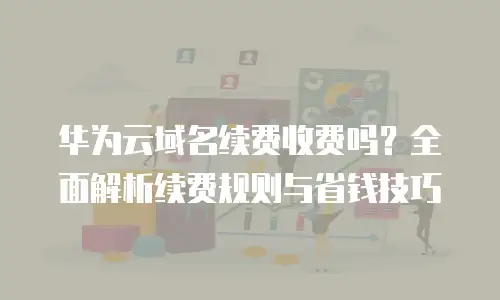 华为云域名续费收费吗？全面解析续费规则与省钱技巧