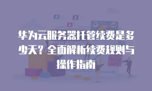 华为云服务器托管续费是多少天？全面解析续费规则与操作指南