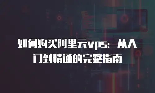如何购买阿里云vps：从入门到精通的完整指南