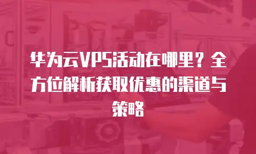 华为云VPS活动在哪里？全方位解析获取优惠的渠道与策略