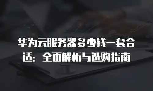 华为云服务器多少钱一套合适：全面解析与选购指南