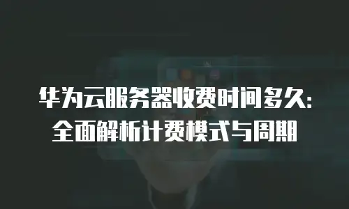 华为云服务器收费时间多久：全面解析计费模式与周期
