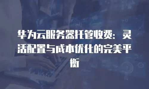 华为云服务器托管收费：灵活配置与成本优化的完美平衡