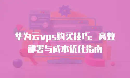 华为云vps购买技巧：高效部署与成本优化指南