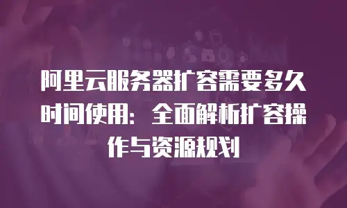 阿里云服务器扩容需要多久时间使用：全面解析扩容操作与资源规划