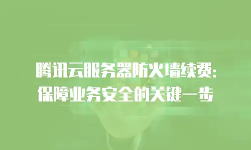 腾讯云服务器防火墙续费：保障业务安全的关键一步
