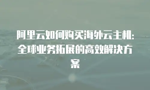 阿里云如何购买海外云主机：全球业务拓展的高效解决方案