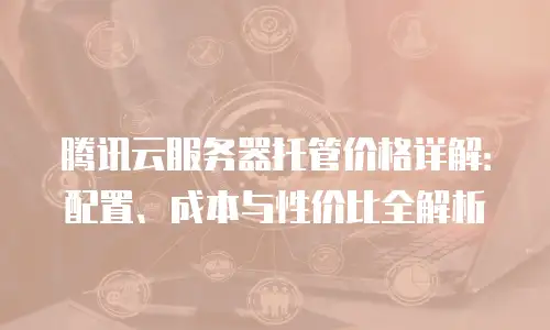 腾讯云服务器托管价格详解：配置、成本与性价比全解析
