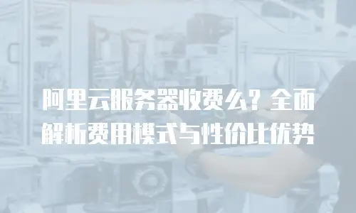 阿里云服务器收费么？全面解析费用模式与性价比优势