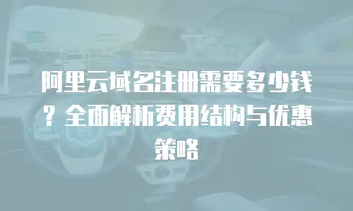 阿里云域名注册需要多少钱？全面解析费用结构与优惠策略