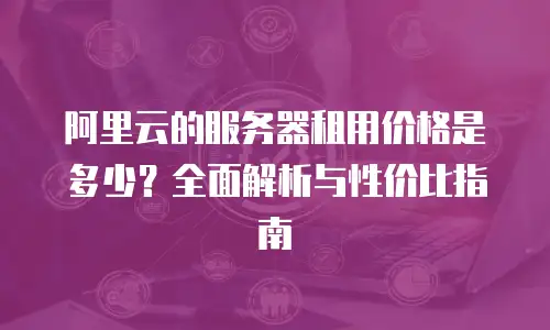 阿里云的服务器租用价格是多少？全面解析与性价比指南