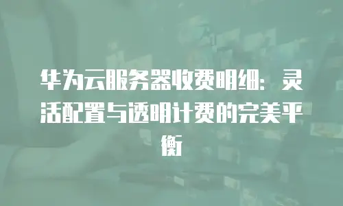 华为云服务器收费明细：灵活配置与透明计费的完美平衡