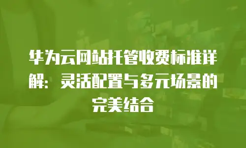 华为云网站托管收费标准详解：灵活配置与多元场景的完美结合