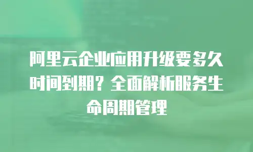 阿里云企业应用升级要多久时间到期？全面解析服务生命周期管理