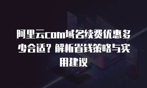 阿里云com域名续费优惠多少合适？解析省钱策略与实用建议