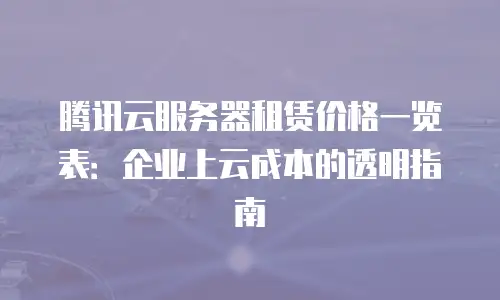 腾讯云服务器租赁价格一览表：企业上云成本的透明指南
