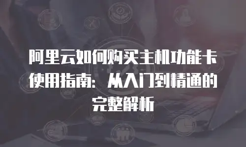 阿里云如何购买主机功能卡使用指南：从入门到精通的完整解析