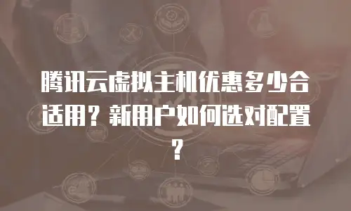 腾讯云虚拟主机优惠多少合适用？新用户如何选对配置？
