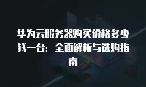 华为云服务器购买价格多少钱一台：全面解析与选购指南