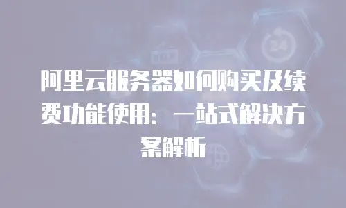 阿里云服务器如何购买及续费功能使用：一站式解决方案解析