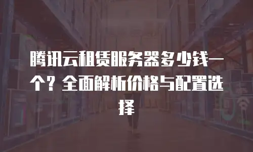 腾讯云租赁服务器多少钱一个？全面解析价格与配置选择
